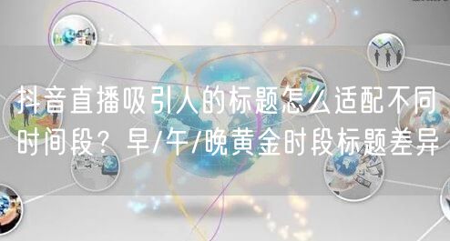 抖音直播吸引人的标题怎么适配不同时间段？早/午/晚黄金时段标题差异