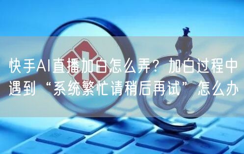 快手AI直播加白怎么弄？加白过程中遇到“系统繁忙请稍后再试”怎么办