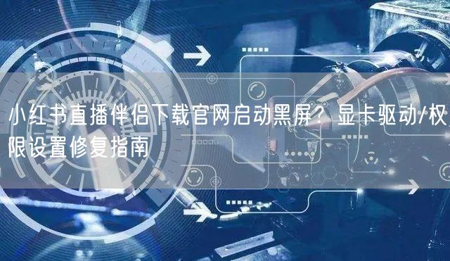 小红书直播伴侣下载官网启动黑屏？显卡驱动/权限设置修复指南
