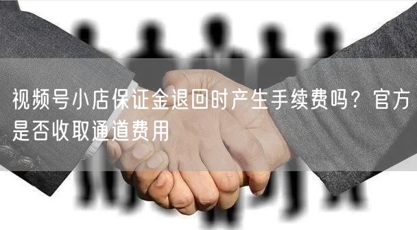视频号小店保证金退回时产生手续费吗？官方是否收取通道费用