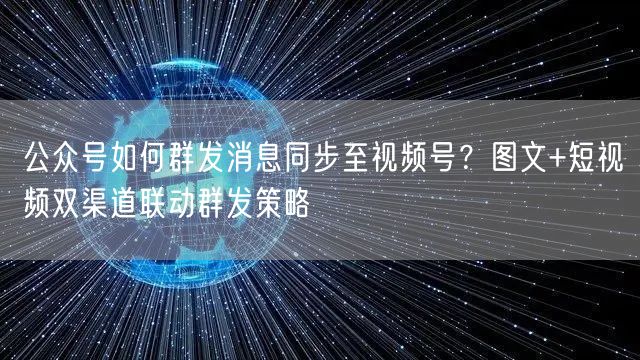 公众号如何群发消息同步至视频号？图文+短视频双渠道联动群发策略