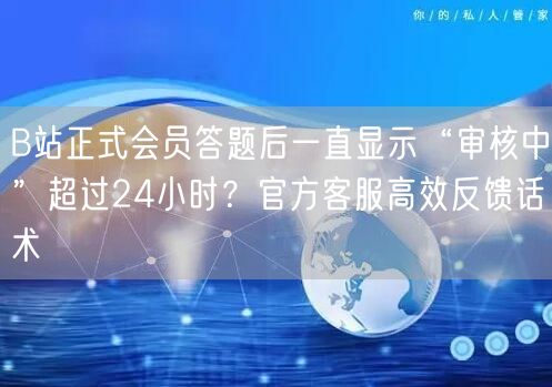 B站正式会员答题后一直显示“审核中”超过24小时？官方客服高效反馈话术