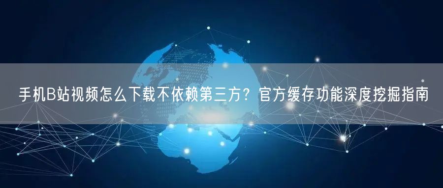 手机B站视频怎么下载不依赖第三方？官方缓存功能深度挖掘指南